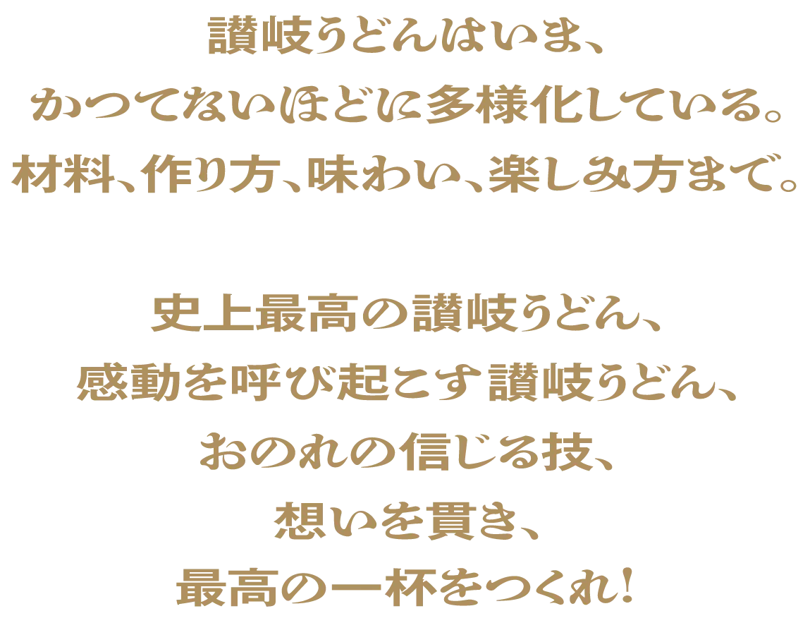 讃岐うどんはいま、かつてないほどに多様性化している。材料、作り方、味わい、楽しみ方まで。史上最高の讃岐うどん、感動を呼び起こす讃岐うどん、おのれの信じる技、想いを貫き、最高の一杯をつくれ！